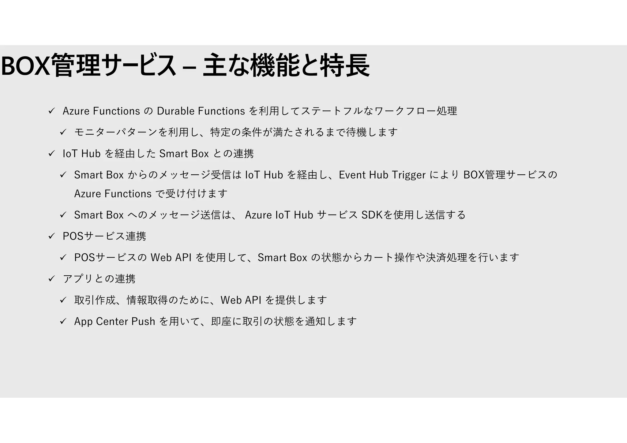 BOX管理サービス – 主な機能と特⾧
 Azure Functions の Durable Functions を利用してステートフルなワークフロー処理
 モニターパターンを利用し、特定の条件が満たされるまで待機します
 IoT Hub を経由した Smart Box との連携
 Smart Box からのメッセージ受信は IoT Hub を経由し、Event Hub Trigger により BOX管理サービスの
Azure Functions で受け付けます
 Smart Box へのメッセージ送信は、 Azure IoT Hub サービス SDKを使用し送信する
 POSサービス連携
 POSサービスの Web API を使用して、Smart Box の状態からカート操作や決済処理を行います
 アプリとの連携
 取引作成、情報取得のために、Web API を提供します
 App Center Push を用いて、即座に取引の状態を通知します
 