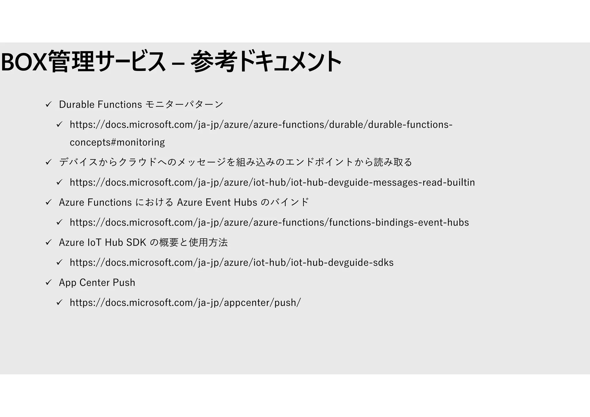 BOX管理サービス – 参考ドキュメント
 Durable Functions モニターパターン
 https://docs.microsoft.com/ja-jp/azure/azure-functions/durable/durable-functions-
concepts#monitoring
 デバイスからクラウドへのメッセージを組み込みのエンドポイントから読み取る
 https://docs.microsoft.com/ja-jp/azure/iot-hub/iot-hub-devguide-messages-read-builtin
 Azure Functions における Azure Event Hubs のバインド
 https://docs.microsoft.com/ja-jp/azure/azure-functions/functions-bindings-event-hubs
 Azure IoT Hub SDK の概要と使用方法
 https://docs.microsoft.com/ja-jp/azure/iot-hub/iot-hub-devguide-sdks
 App Center Push
 https://docs.microsoft.com/ja-jp/appcenter/push/
 
