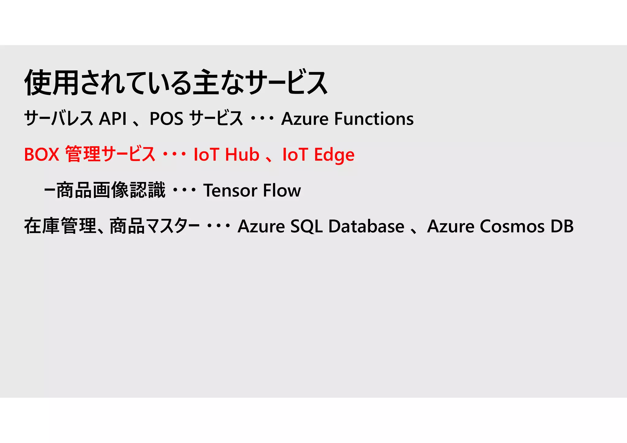 サーバレス API 、 POS サービス ・・・ Azure Functions
BOX 管理サービス ・・・ IoT Hub 、 IoT Edge
ー商品画像認識 ・・・ Tensor Flow
在庫管理、商品マスター ・・・ Azure SQL Database 、 Azure Cosmos DB
使用されている主なサービス
 