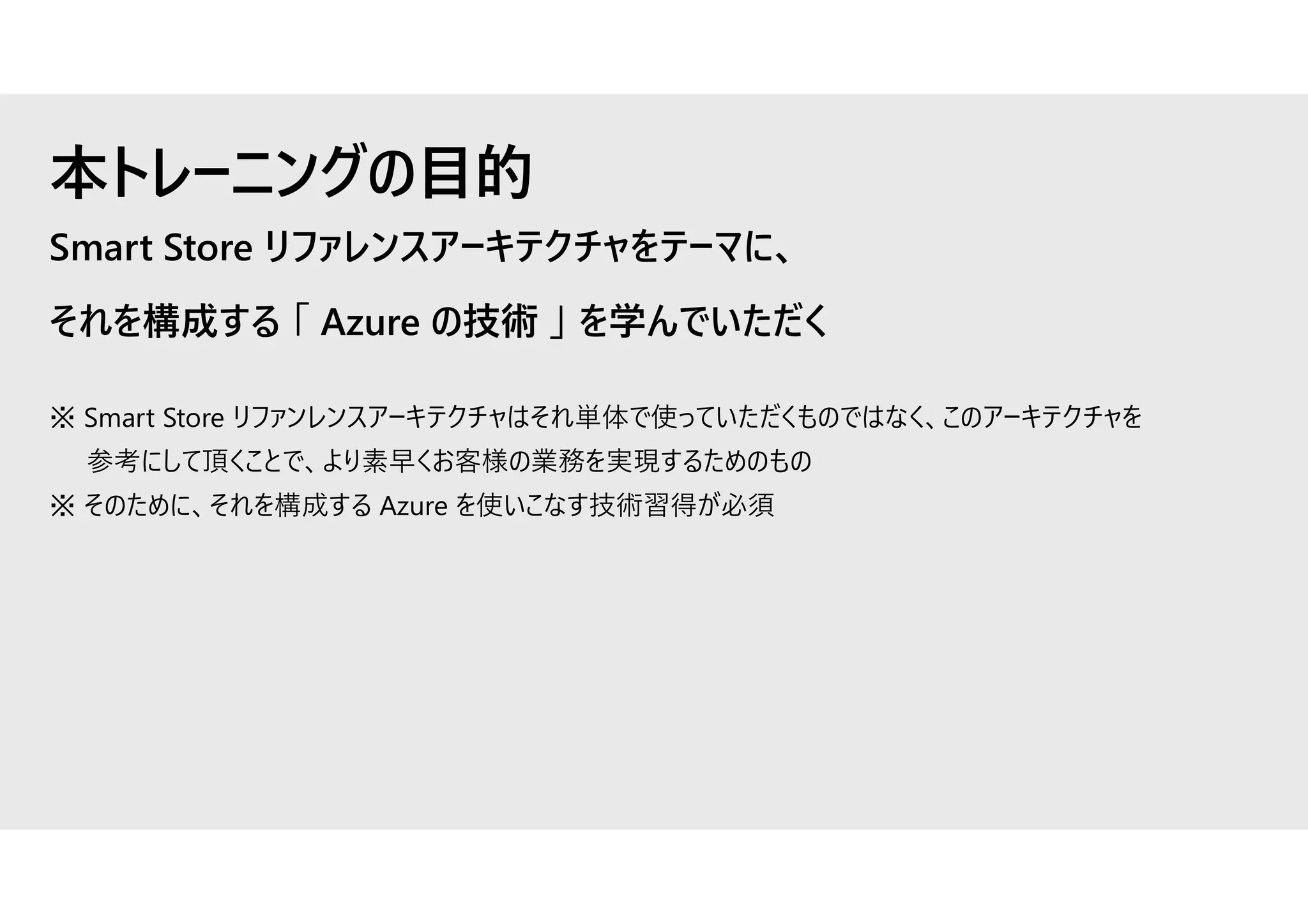 Smart Store リファレンスアーキテクチャをテーマに、
それを構成する 「 Azure の技術 」 を学んでいただく
※ Smart Store リファンレンスアーキテクチャはそれ単体で使っていただくものではなく、このアーキテクチャを
参考にして頂くことで、より素早くお客様の業務を実現するためのもの
※ そのために、それを構成する Azure を使いこなす技術習得が必須
本トレーニングの目的
 