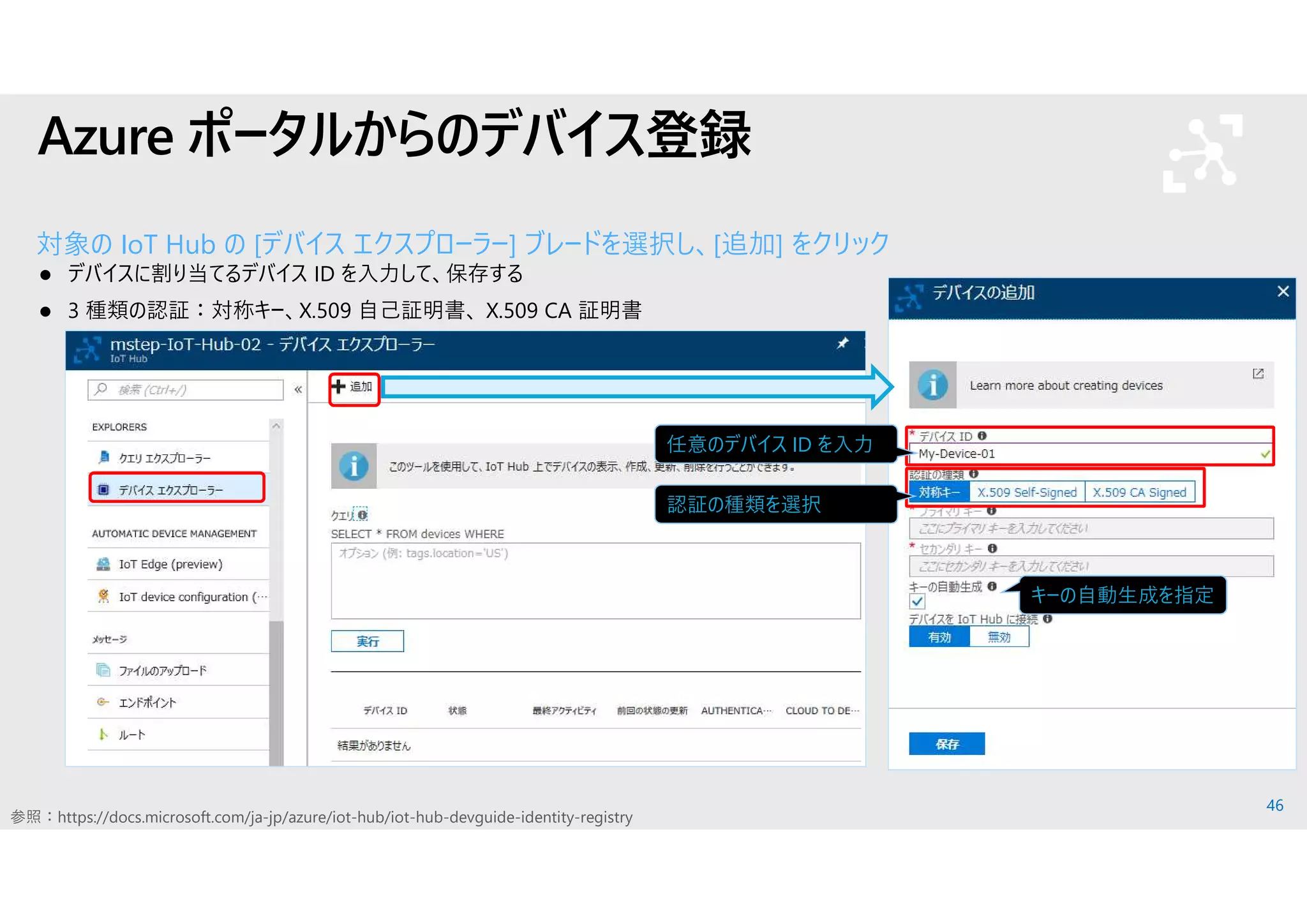 46
Azure ポータルからのデバイス登録
対象の IoT Hub の [デバイス エクスプローラー] ブレードを選択し、[追加] をクリック
 デバイスに割り当てるデバイス ID を入力して、保存する
 3 種類の認証：対称キー、X.509 自己証明書、 X.509 CA 証明書
キーの自動生成を指定
任意のデバイス ID を入力
認証の種類を選択
参照：https://docs.microsoft.com/ja-jp/azure/iot-hub/iot-hub-devguide-identity-registry
 