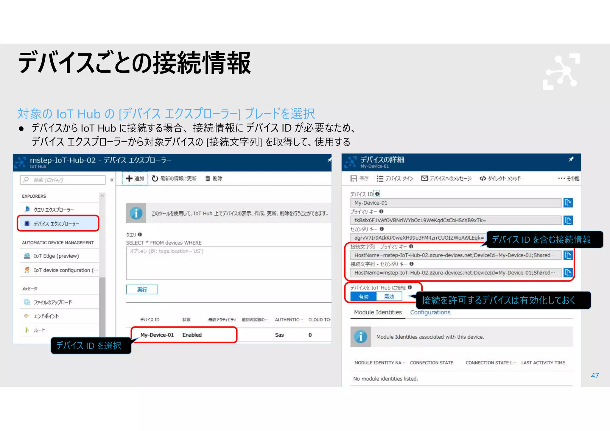 47
デバイスごとの接続情報
対象の IoT Hub の [デバイス エクスプローラー] ブレードを選択
 デバイスから IoT Hub に接続する場合、 接続情報に デバイス ID が必要なため、
デバイス エクスプローラーから対象デバイスの [接続文字列] を取得して、使用する
デバイス ID を選択
デバイス ID を含む接続情報
接続を許可するデバイスは有効化しておく
 