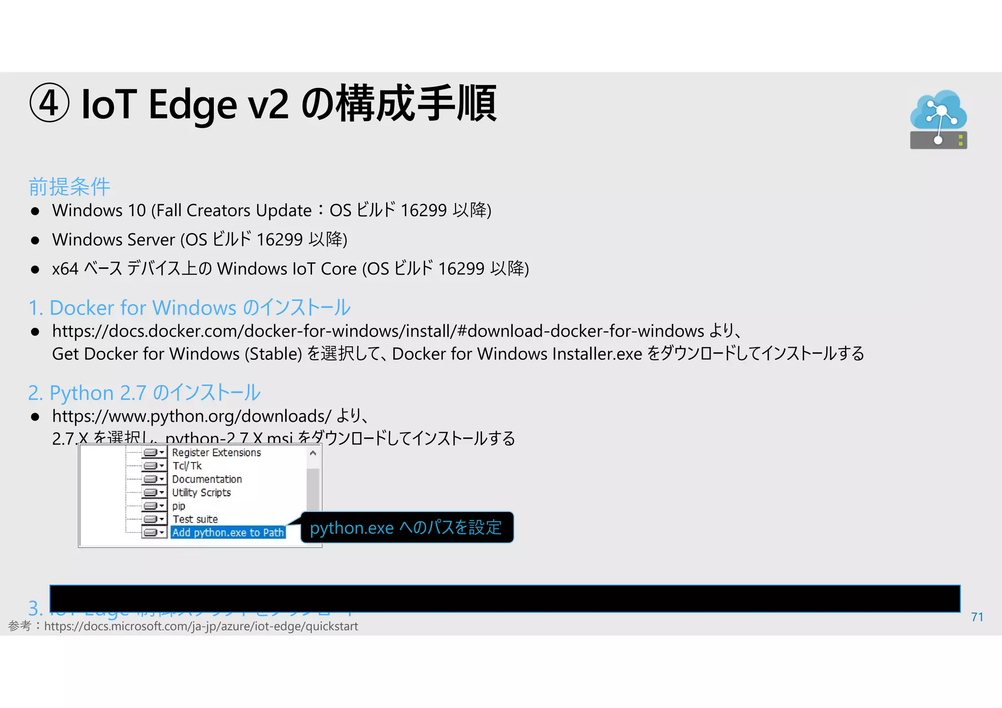 71
④ IoT Edge v2 の構成手順
前提条件
 Windows 10 (Fall Creators Update：OS ビルド 16299 以降)
 Windows Server (OS ビルド 16299 以降)
 x64 ベース デバイス上の Windows IoT Core (OS ビルド 16299 以降)
1. Docker for Windows のインストール
 https://docs.docker.com/docker-for-windows/install/#download-docker-for-windows より、
Get Docker for Windows (Stable) を選択して、Docker for Windows Installer.exe をダウンロードしてインストールする
2. Python 2.7 のインストール
 https://www.python.org/downloads/ より、
2.7.X を選択し、python-2.7.X.msi をダウンロードしてインストールする
3. IoT Edge 制御スクリプトをダウンロード
参考：https://docs.microsoft.com/ja-jp/azure/iot-edge/quickstart
pip install -U azure-iot-edge-runtime-ctl
python.exe へのパスを設定
 