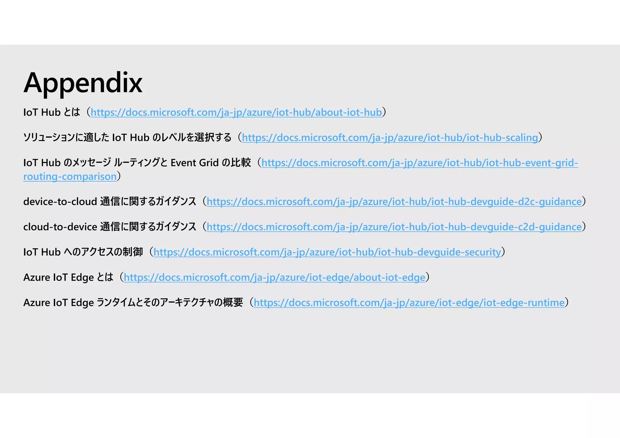 IoT Hub とは（https://docs.microsoft.com/ja-jp/azure/iot-hub/about-iot-hub）
ソリューションに適した IoT Hub のレベルを選択する（https://docs.microsoft.com/ja-jp/azure/iot-hub/iot-hub-scaling）
IoT Hub のメッセージ ルーティングと Event Grid の比較（https://docs.microsoft.com/ja-jp/azure/iot-hub/iot-hub-event-grid-
routing-comparison）
device-to-cloud 通信に関するガイダンス（https://docs.microsoft.com/ja-jp/azure/iot-hub/iot-hub-devguide-d2c-guidance）
cloud-to-device 通信に関するガイダンス（https://docs.microsoft.com/ja-jp/azure/iot-hub/iot-hub-devguide-c2d-guidance）
IoT Hub へのアクセスの制御（https://docs.microsoft.com/ja-jp/azure/iot-hub/iot-hub-devguide-security）
Azure IoT Edge とは（https://docs.microsoft.com/ja-jp/azure/iot-edge/about-iot-edge）
Azure IoT Edge ランタイムとそのアーキテクチャの概要（https://docs.microsoft.com/ja-jp/azure/iot-edge/iot-edge-runtime）
Appendix
 