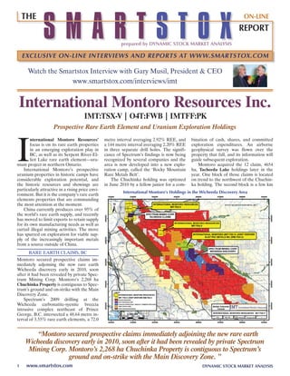 SMARTSTOX
    THE                                                                                                                     ON-LINE
                                                                                                                         REPORT
                                                          prepared by DYNAMIC STOCK MARKET ANALYSIS

    EXCLUSIVE ON-LINE INTERVIEWS AND REPORTS AT WWW.SMARTSTOX.COM

      Watch the Smartstox Interview with Gary Musil, President & CEO
                   www.smartstox.com/interviews/imt


 International Montoro Resources Inc.
                                      IMt:tSX-V | o4t:FWB | IMtFF:Pk
                     Prospective Rare Earth Element and Uranium Exploration Holdings



I
        nternational Montoro Resources’           metre interval averaging 2.92% REE, and       bination of cash, shares, and committed
        focus is on its rare earth properties     a 144 metre interval averaging 2.20% REE      exploration expenditures. an airborne
        in an emerging exploration play in        in three separate drill holes. The signifi-   geophysical survey was flown over the
        BC, as well as its Serpent River-El-      cance of Spectrum’s findings is now being     property that fall, and its information will
        liot Lake rare earth element—ura-         recognized by several companies and the       guide subsequent exploration.
nium project in northern Ontario.                 area is now developed into a new explo-          Montoro acquired the 12 claim, 4654
    International Montoro’s prospective           ration camp, called the ‘Rocky Mountain       ha, tacheeda Lake holdings later in the
uranium properties in historic camps have         Rare Metals Belt’.                            year. One block of those claims is located
considerable exploration potential, and               The Chuchinka holding was optioned        on trend to the northwest of the Chuchin-
the historic resources and showings are           in June 2010 by a fellow junior for a com-    ka holding. The second block is a few km
particularly attractive in a rising price envi-
                                                            International Montoro’s Holdings in the Wicheeda Discovery Area
ronment. But it is the company’s rare earth
elements properties that are commanding
the most attention at the moment.
    China currently produces over 95% of
the world’s rare earth supply, and recently
has moved to limit exports to retain supply
for its own manufacturing needs as well as
curtail illegal mining activities. The move
has spurred on exploration for viable sup-
ply of the increasingly important metals
from a source outside of China.
      RaRE EaRTh CLaIMS, BC
Montoro secured prospective claims im-
mediately adjoining the new rare earth
Wicheeda discovery early in 2010, soon
after it had been revealed by private Spec-
trum Mining Corp. Montoro’s 2,268 ha
Chuchinka Property is contiguous to Spec-
trum’s ground and on-strike with the Main
Discovery Zone.
    Spectrum’s 2009 drilling at the
Wicheeda carbonatite-syenite breccia
intrusive complex northeast of Prince
George, B.C. intersected a 48.64 metre in-
terval of 3.55% rare earth elements, a 72.0


       “Montoro secured prospective claims immediately adjoining the new rare earth
    Wicheeda discovery early in 2010, soon after it had been revealed by private Spectrum
     Mining Corp. Montoro’s 2,268 ha Chuchinka Property is contiguous to Spectrum’s
                  ground and on-strike with the Main Discovery Zone. ”
1    www.smartstox.com                                                                               DYNAMIC STOCK MARKET ANALYSIS
 