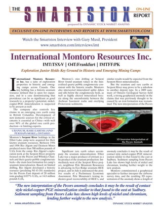 SMARTSTOX
    THE                                                                                                                 ON-LINE
                                                                                                                     REPORT
                                                      prepared by DYNAMIC STOCK MARKET ANALYSIS

    EXCLUSIVE ON-LINE INTERVIEWS AND REPORTS AT WWW.SMARTSTOX.COM

            Watch the smartstox Interview with Gary musil, President
                      www.smartstox.com/interviews/imt


International Montoro Resources Inc.
                               IMt:tSX-V | o4t:Frankfurt | IMtFF:pk
           Exploration Junior Holds Key Ground in Historic and Emerging Mining Camps




I
       nternational Montoro Resourc-              montoro’s own drilling at serpent         similar results would be expected from the
       es Inc. has a suite of exploration     river found uranium values in the min-        serpent river mineralization.
       properties in historic and emerg-      eralized quartz pebble conglomerate con-          But the uranium and rare earths at
       ing camps across Canada. One           sistent with the historic results. montoro    serpent river may prove to be a sideshow
       key holding has a historic uranium     also intersected mineralized aplite dykes     to another deposit type. In a 2009 sum-
resource defined that is open for expan-      and sills below the conglomerate beds, as     mary of Ontario Geological survey field
sion, and in a case demonstrating that        well as highly altered mineralized brec-      work, a strong geophysical anomaly on the
providence can be as significant as good      cia along the unconformity between the        claims that was previously thought to be
research to a property’s potential, nickel-   archean basement rocks and overlying          caused by an iron formation was reexam-
copper-PGE mineralization is suspected        Proterozoic sediments.                        ined. The new interpretation of the Pecors
to be present as well.
    The company also controls key
claims in an emerging rare earth camp
in British Columbia. Development of
new domestic sources for the critical el-
ements is essential as China—with well
over 90% of the global rare earth pro-
duction—is limiting exports.
    UranIUm, rarE EarThs (anD
     PErhaPs mOrE), OnTarIO
montoro’s Serpent River holdings in the
Elliot Lake camp were acquired for their                                                             3D Inversion Interpretation of
known uranium resources. Between 1956                                                                     the Pecors Anomaly
and 1996 rio algom and Denison mines
produced more than 300 million pounds of
U3O8 from the camp. rio algom’s explo-            significant rare earth values accom-      anomaly concludes it may be the result of
ration work at the serpent river property     pany the uranium mineralization. Elliot       contact style nickel-copper-PGE mineral-
focused on the Pecors and Whiskey Chan-       Lake was a major producer of yttrium as a     ization similar to that found to the east at
nels and their quartz-pebble conglomerate     by-product of the uranium production. Im-     sudbury. sediment sampling from Pecors
beds—the main host formation for camp’s       mediately west of the serpent river proj-     Lake has shown high levels of nickel and
uranium mineralization. Based on limited      ect, neighbour Pele mountain resources        chromium, lending further weight to the
drilling, rio algom developed a historic      is advancing its Eco ridge uranium–rEE        new analysis.
resource (predating nI 43-101 standards)      project, and in July it announced the posi-       montoro commissioned a geophysical
for the Pecors East deposit of 20 million     tive results of a Preliminary Economic        specialist to further interpret the airborne
tons grading 0.037% U3O8, or 14.8 million     assessment. Pele mountain’s testing in-       survey data, and the resulting 3D repre-
pounds U3O8.                                  dicates good recoverability of rEE’s, and     sentation of the anomaly shows a length of

     “The new interpretation of the Pecors anomaly concludes it may be the result of contact
     style nickel-copper-PGE mineralization similar to that found to the east at Sudbury.
     Sediment sampling from Pecors Lake has shown high levels of nickel and chromium,
                          lending further weight to the new analysis.”
1    www.smartstox.com                                                                           DYNAMIC STOCK MARKET ANALYSIS
 
