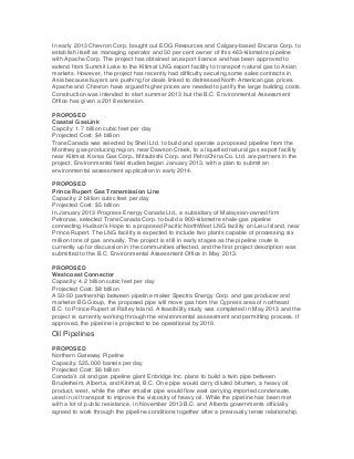 In early 2013 Chevron Corp. bought out EOG Resources and Calgary-based Encana Corp. to
establish itself as managing operator and 50 per cent owner of this 463-kilometre pipeline
with Apache Corp. The project has obtained an export licence and has been approved to
extend from Summit Lake to the Kitimat LNG export facility to transport natural gas to Asian
markets. However, the project has recently had difficulty securing some sales contracts in
Asia because buyers are pushing for deals linked to distressed North American gas prices.
Apache and Chevron have argued higher prices are needed to justify the large building costs.
Construction was intended to start summer 2013 but the B.C. Environmental Assessment
Office has given a 2018 extension.
PROPOSED
Coastal GasLink
Capcity: 1.7 billion cubic feet per day
Projected Cost: $4 billion
TransCanada was selected by Shell Ltd. to build and operate a proposed pipeline from the
Montney gas-producing region, near Dawson Creek, to a liquefied natural gas export facility
near Kitimat. Korea Gas Corp., Mitsubishi Corp. and PetroChina Co. Ltd. are partners in the
project. Environmental field studies began January 2013, with a plan to submit an
environmental assessment application in early 2014.
PROPOSED
Prince Rupert Gas Transmission Line
Capacity: 2 billion cubic feet per day
Projected Cost: $5 billion
In January 2013 Progress Energy Canada Ltd., a subsidiary of Malaysian-owned firm
Petronas, selected TransCanada Corp. to build a 900-kilometre shale-gas pipeline
connecting Hudson’s Hope to a proposed Pacific NorthWest LNG facility on Lelu Island, near
Prince Rupert. The LNG facility is expected to include two plants capable of processing six
million tons of gas annually. The project is still in early stages as the pipeline route is
currently up for discussion in the communities affected, and the first project description was
submitted to the B.C. Environmental Assessment Office in May 2013.
PROPOSED
Westcoast Connector
Capacity: 4.2 billion cubic feet per day
Projected Cost: $8 billion
A 50-50 partnership between pipeline maker Spectra Energy Corp. and gas producer and
marketer BG Group, the proposed pipe will move gas from the Cypress area of northeast
B.C. to Prince Rupert at Ridley Island. A feasibility study was completed in May 2013 and the
project is currently working through the environmental assessment and permitting process. If
approved, the pipeline is projected to be operational by 2019.

Oil Pipelines
PROPOSED
Northern Gateway Pipeline
Capacity: 525,000 barrels per day
Projected Cost: $6 billion
Canada’s oil and gas pipeline giant Enbridge Inc. plans to build a twin pipe between
Bruderheim, Alberta, and Kitimat, B.C. One pipe would carry diluted bitumen, a heavy oil
product, west, while the other smaller pipe would flow east carrying imported condensate,
used in oil transport to improve the viscosity of heavy oil. While the pipeline has been met
with a lot of public resistance, in November 2013 B.C. and Alberta governments officially
agreed to work through the pipeline conditions together after a previously tense relationship.

 