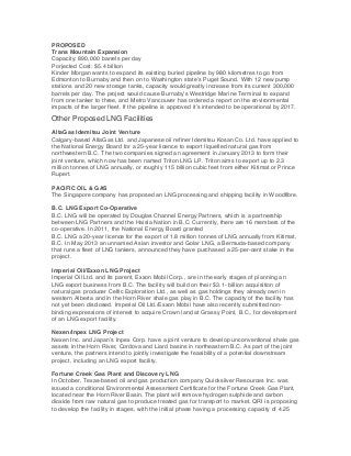 PROPOSED
Trans Mountain Expansion
Capacity: 890,000 barrels per day
Porjected Cost: $5.4 billion
Kinder Morgan wants to expand its existing buried pipeline by 980 kilometres to go from
Edmonton to Burnaby and then on to Washington state’s Puget Sound. With 12 new pump
stations and 20 new storage tanks, capacity would greatly increase from its current 300,000
barrels per day. The project would cause Burnaby’s Westridge Marine Terminal to expand
from one tanker to three, and Metro Vancouver has ordered a report on the environmental
impacts of the larger fleet. If the pipeline is approved it’s intended to be operational by 2017.

Other Proposed LNG Facilities
AltaGas Idemitsu Joint Venture
Calgary-based AltaGas Ltd. and Japanese oil refiner Idemitsu Kosan Co. Ltd. have applied to
the National Energy Board for a 25-year licence to export liquefied natural gas from
northwestern B.C. The two companies signed an agreement in January 2013 to form their
joint venture, which now has been named Triton LNG LP. Triton aims to export up to 2.3
million tonnes of LNG annually, or roughly 115 billion cubic feet from either Kitimat or Prince
Rupert.
PACIFIC OIL & GAS
The Singapore company has proposed an LNG processing and shipping facility in Woodfibre.
B.C. LNG Export Co-Operative
B.C. LNG will be operated by Douglas Channel Energy Partners, which is a partnership
between LNG Partners and the Haisla Nation in B.C. Currently, there are 16 members of the
co-operative. In 2011, the National Energy Board granted
B.C. LNG a 20-year licence for the export of 1.8 million tonnes of LNG annually from Kitimat,
B.C. In May 2013 an unnamed Asian investor and Golar LNG, a Bermuda-based company
that runs a fleet of LNG tankers, announced they have purchased a 25-per-cent stake in the
project.
Imperial Oil/Exxon LNG Project
Imperial Oil Ltd. and its parent, Exxon Mobil Corp., are in the early stages of planning an
LNG export business from B.C. The facility will build on their $3.1- billion acquisition of
natural gas producer Celtic Exploration Ltd., as well as gas holdings they already own in
western Alberta and in the Horn River shale gas play in B.C. The capacity of the facility has
not yet been disclosed. Imperial Oil Ltd./Exxon Mobil have also recently submitted nonbinding expressions of interest to acquire Crown land at Grassy Point, B.C., for development
of an LNG export facility.
Nexen/Inpex LNG Project
Nexen Inc. and Japan’s Inpex Corp. have a joint venture to develop unconventional shale gas
assets in the Horn River, Cordova and Liard basins in northeastern B.C. As part of the joint
venture, the partners intend to jointly investigate the feasibility of a potential downstream
project, including an LNG export facility.
Fortune Creek Gas Plant and Discovery LNG
In October, Texas-based oil and gas production company Quicksilver Resources Inc. was
issued a conditional Environmental Assessment Certificate for the Fortune Creek Gas Plant,
located near the Horn River Basin. The plant will remove hydrogen sulphide and carbon
dioxide from raw natural gas to produce treated gas for transport to market. QRI is proposing
to develop the facility in stages, with the initial phase having a processing capacity of 4.25

 