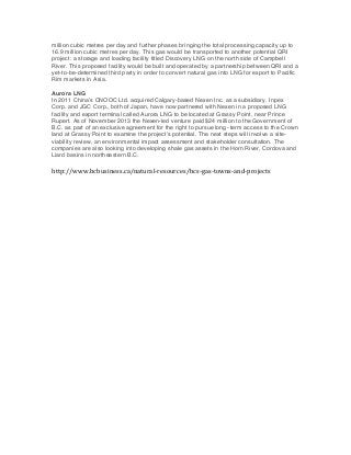 million cubic metres per day and further phases bringing the total processing capacity up to
16.9 million cubic metres per day. This gas would be transported to another potential QRI
project: a storage and loading facility titled Discovery LNG on the north side of Campbell
River. This proposed facility would be built and operated by a partnership between QRI and a
yet-to-be-determined third party in order to convert natural gas into LNG for export to Pacific
Rim markets in Asia.
Aurora LNG
In 2011 China’s CNOOC Ltd. acquired Calgary-based Nexen Inc. as a subsidiary. Inpex
Corp. and JGC Corp., both of Japan, have now partnered with Nexen in a proposed LNG
facility and export terminal called Aurora LNG to be located at Grassy Point, near Prince
Rupert. As of November 2013 the Nexen-led venture paid $24 million to the Government of
B.C. as part of an exclusive agreement for the right to pursue long- term access to the Crown
land at Grassy Point to examine the project’s potential. The next steps will involve a siteviability review, an environmental impact assessment and stakeholder consultation. The
companies are also looking into developing shale gas assets in the Horn River, Cordova and
Liard basins in northeastern B.C.

	
  
http://www.bcbusiness.ca/natural-­‐resources/bcs-­‐gas-­‐towns-­‐and-­‐projects	
  

 