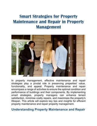Smart Strategies for Property
Maintenance and Repair in Property
Management
In property management, effective maintenance and repair
strategies play a pivotal role in preserving properties' value,
functionality, and appeal. Property maintenance and repair
encompass a range of activities to ensure the optimal condition and
performance of buildings and their components. By implementing
smart strategies, property managers can enhance tenant
satisfaction, minimise costly repairs, and maximises the property's
lifespan. This article will explore key tips and insights for efficient
property maintenance and repair property management.
Understanding Property Maintenance and Repair
 