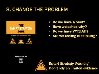 • Do we have a brief?
• Have we asked why?
• Do we have WYSIATI?
• Are we feeling or thinking?
Smart Strategy Warning
Don’t rely on limited evidence
3. CHANGE THE PROBLEM
 