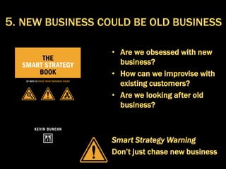 • Are we obsessed with new
business?
• How can we improvise with
existing customers?
• Are we looking after old
business?
Smart Strategy Warning
Don’t just chase new business
5. NEW BUSINESS COULD BE OLD BUSINESS
 