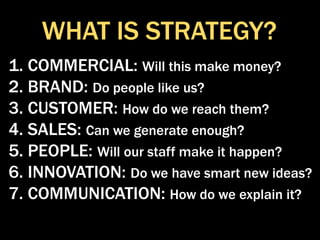 WHAT IS STRATEGY?
1. COMMERCIAL: Will this make money?
2. BRAND: Do people like us?
3. CUSTOMER: How do we reach them?
4. SALES: Can we generate enough?
5. PEOPLE: Will our staff make it happen?
6. INNOVATION: Do we have smart new ideas?
7. COMMUNICATION: How do we explain it?
 