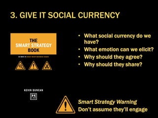 • What social currency do we
have?
• What emotion can we elicit?
• Why should they agree?
• Why should they share?
Smart Strategy Warning
Don’t assume they’ll engage
3. GIVE IT SOCIAL CURRENCY
 