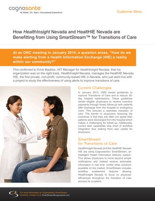 How HealthInsight Nevada and HealtHIE Nevada are
Benefitting from Using SmartStream™ for Transitions of Care
This confirmed to Erick Maddox, HIT Manager for HealthInsight Nevada, that his
organization was on the right track. HealthInsight Nevada, manages the HealtHIE Nevada
HIE, the first private, non-profit, community-based HIE in Nevada, who just went live with
a project to study the effectiveness of using alerts to improve transitions of care.
48 States. 25+ Years. Unsurpassed Experience.
®
At an ONC meeting in January 2014, a question arose, “How do we
make alerting from a Health Information Exchange (HIE) a reality
within our community?”
Customer Story
Current Challenges
In January 2013, CMS issued guidelines to
improve Transitions of Care and to reduce 30-
day hospital readmissions. These guidelines
render eligible physicians to receive incentive
payments through timely follow-up with patients
after discharge from the hospital or emergency
room. This ensures a seamless transition of
care. The barrier to physicians receiving the
incentives is that they are often not aware their
patients were discharged from the hospital which
makes it challenging for follow-up. Additionally,
current alert capabilities stop short of workflow
integration thus making them less usable for
physicians.
SmartStream
for Transitions of Care
HealthInsight Nevada and the HealtHIE Nevada
HIE are using Cognosante’s SmartStream, an
Intelligent Health Information Delivery system.
This allows physicians to move beyond simple
notifications and instead receive actionable
information in real time. Unlike other solutions
available on the market, SmartStream includes
workflow enablement features allowing
HealthInsight Nevada to focus on physician
efficiencies throughout the transition of care
process for a patient.
®
For more information on Cognosante’s SmartStream
solutions, contact us at SmartStream@cognosante.com.
 