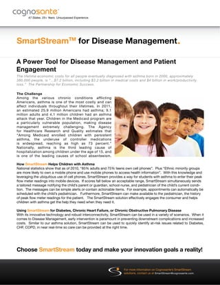 SmartStreamTM
for Disease Management
®
47 States. 25+ Years. Unsurpassed Experience.
®
Choose SmartStream today and make your innovation goals a reality!
A Power Tool for Disease Management and Patient
Engagement
The Challenge
Among the various chronic conditions afflicting
Americans, asthma is one of the most costly and can
affect individuals throughout their lifetimes. In 2011,
an estimated 25.9 million Americans had asthma; 9.1
million adults and 4.1 million children had an asthma
attack that year. Children in the Medicaid program are
a particularly vulnerable population, making disease
management extremely challenging. The Agency
for Healthcare Research and Quality estimates that
“Among Medicaid enrolled children with persistent
asthma, the underuse of controller medications
is widespread, reaching as high as 73 percent.”
Nationally, asthma is the third leading cause of
hospitalization among children under the age of 15, and
is one of the leading causes of school absenteeism.
How SmartStream Helps Children with Asthma
National statistics show that as of 2010, “85% adults and 75% teens own cell phones”. Plus “Ethnic minority groups
are more likely to own a mobile phone and use mobile phones to access health information”. With this knowledge and
leveraging the ubiquitous use of cell phones, SmartStream provides a way for students with asthma to enter their peak
flow meter readings into mobile devices. If scores fall below an acceptable range, SmartStream simultaneously sends
a tailored message notifying the child’s parent or guardian, school nurse, and pediatrician of the child’s current condi-
tion. The messages can be simple alerts or contain actionable items. For example, appointments can automatically be
scheduled with the child’s pediatrician. Furthermore, SmartStream can make available to the pediatrician, the history
of peak flow meter readings for the patient. The SmartStream solution effectively engages the consumer and helps
children with asthma get the help they need when they need it.
Using SmartStream for Diabetes, Chronic Heart Failure, or Chronic Obstructive Pulmonary Disease
With its innovative technology and robust interconnectivity, SmartStream can be used in a variety of scenarios. When it
comes to Disease Management, early intervention is paramount in preventing downstream complications and increased
costs. Similar to our asthma solution, SmartStream can be used to quickly identify at-risk issues related to Diabetes,
CHF, COPD, in near real-time so care can be provided at the right time.
The lifetime economic costs for all people eventually diagnosed with asthma born in 2000, approximately
380,000 people, is “…$7.2 billion, including $3.2 billion in medical costs and $4 billion in work/productivity
loss.” The Partnership for Economic Success.
For more information on Cognosante’s SmartStream
solutions, contact us at SmartStream@cognosante.com.
 