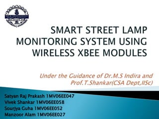SMART STREET LAMP MONITORING SYSTEM USING WIRELESS XBEE MODULES Under the Guidance of Dr.M.SIndira and Prof.T.Shankar(CSA Dept,IISc) Satyan Raj Prakash 1MV06EE047 Vivek Shankar 1MV06EE058 SourjyaGuha1MV06EE052 ManzoorAlam 1MV06EE027 