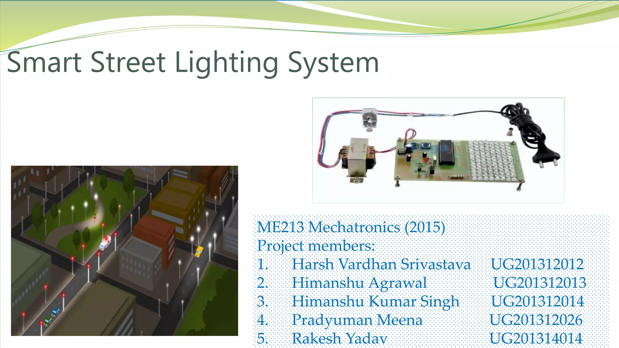 ME213 Mechatronics (2015)
Project members:
1. Harsh Vardhan Srivastava UG201312012
2. Himanshu Agrawal UG201312013
3. Himanshu Kumar Singh UG201312014
4. Pradyuman Meena UG201312026
5. Rakesh Yadav UG201314014
Smart Street Lighting System