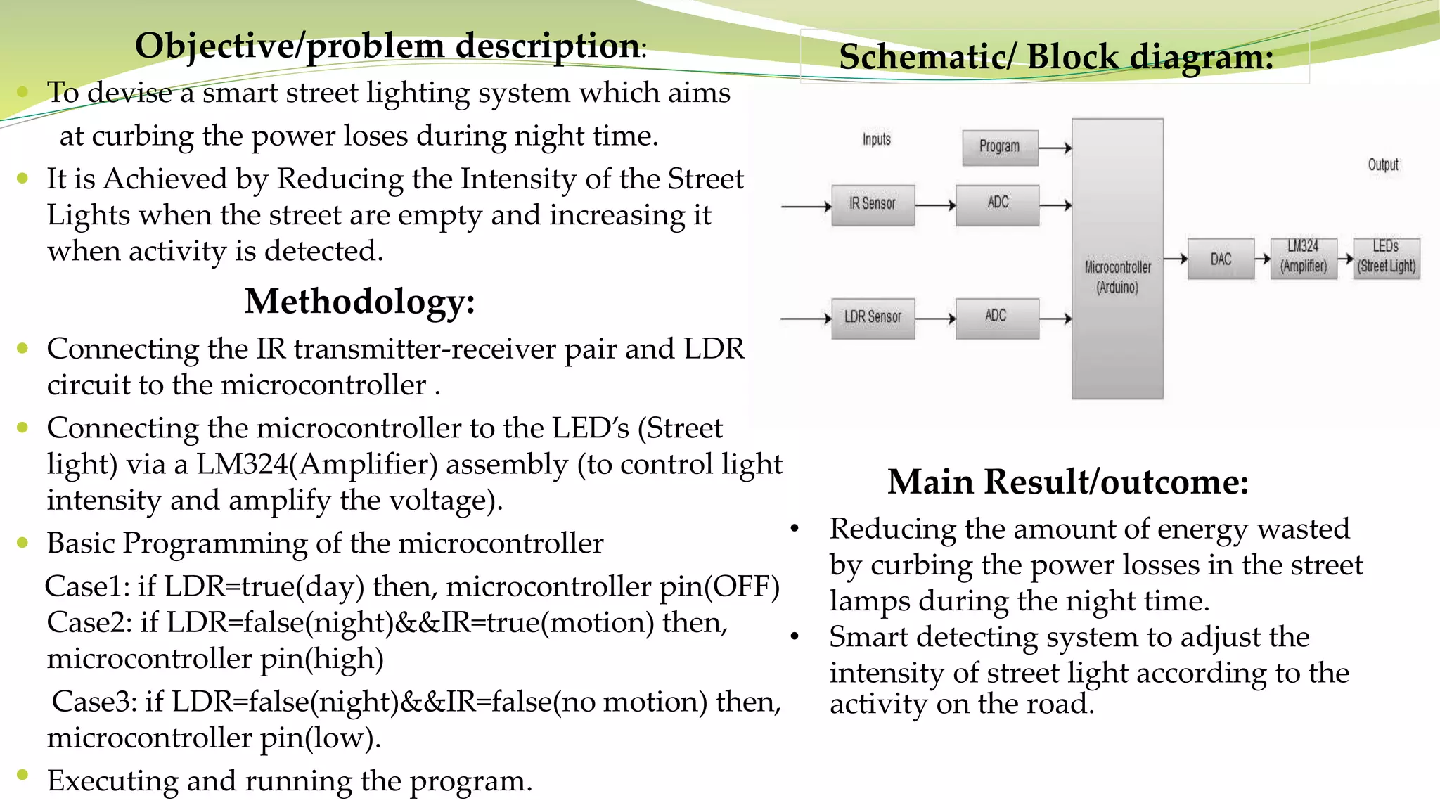 Objective/problem description:
To devise a smart street lighting system which aims
at curbing the power loses during night time.
It is Achieved by Reducing the Intensity of the Street
Lights when the street are empty and increasing it
when activity is detected.
Methodology:
Connecting the IR transmitter-receiver pair and LDR
circuit to the microcontroller .
Connecting the microcontroller to the LED’s (Street
light) via a LM324(Amplifier) assembly (to control light
intensity and amplify the voltage).
Basic Programming of the microcontroller
Case1: if LDR=true(day) then, microcontroller pin(OFF)
Case2: if LDR=false(night)&&IR=true(motion) then,
microcontroller pin(high)
Case3: if LDR=false(night)&&IR=false(no motion) then,
microcontroller pin(low).
• Executing and running the program.
Main Result/outcome:
• Reducing the amount of energy wasted
by curbing the power losses in the street
lamps during the night time.
• Smart detecting system to adjust the
intensity of street light according to the
activity on the road.
Schematic/ Block diagram: