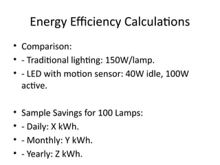 Energy Efficiency Calculations
• Comparison:
• - Traditional lighting: 150W/lamp.
• - LED with motion sensor: 40W idle, 100W
active.
• Sample Savings for 100 Lamps:
• - Daily: X kWh.
• - Monthly: Y kWh.
• - Yearly: Z kWh.
 