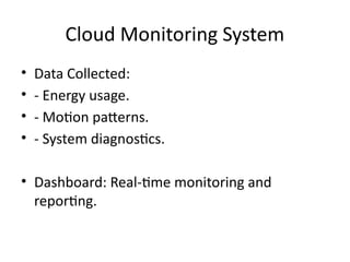 Cloud Monitoring System
• Data Collected:
• - Energy usage.
• - Motion patterns.
• - System diagnostics.
• Dashboard: Real-time monitoring and
reporting.
 