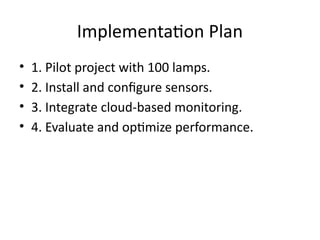 Implementation Plan
• 1. Pilot project with 100 lamps.
• 2. Install and configure sensors.
• 3. Integrate cloud-based monitoring.
• 4. Evaluate and optimize performance.
 