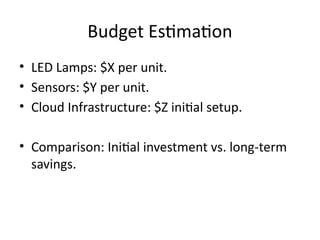 Budget Estimation
• LED Lamps: $X per unit.
• Sensors: $Y per unit.
• Cloud Infrastructure: $Z initial setup.
• Comparison: Initial investment vs. long-term
savings.
 