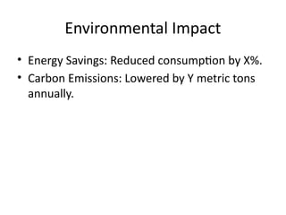 Environmental Impact
• Energy Savings: Reduced consumption by X%.
• Carbon Emissions: Lowered by Y metric tons
annually.
 