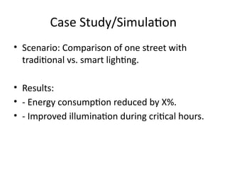 Case Study/Simulation
• Scenario: Comparison of one street with
traditional vs. smart lighting.
• Results:
• - Energy consumption reduced by X%.
• - Improved illumination during critical hours.
 