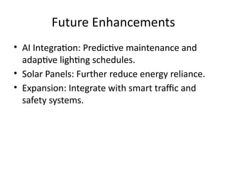 Future Enhancements
• AI Integration: Predictive maintenance and
adaptive lighting schedules.
• Solar Panels: Further reduce energy reliance.
• Expansion: Integrate with smart traffic and
safety systems.
 