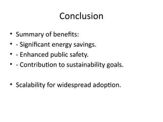 Conclusion
• Summary of benefits:
• - Significant energy savings.
• - Enhanced public safety.
• - Contribution to sustainability goals.
• Scalability for widespread adoption.
 