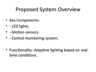 Proposed System Overview
• Key Components:
• - LED lights.
• - Motion sensors.
• - Central monitoring system.
• Functionality: Adaptive lighting based on real-
time conditions.
 