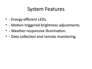 System Features
• - Energy-efficient LEDs.
• - Motion-triggered brightness adjustments.
• - Weather-responsive illumination.
• - Data collection and remote monitoring.
 