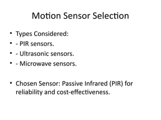 Motion Sensor Selection
• Types Considered:
• - PIR sensors.
• - Ultrasonic sensors.
• - Microwave sensors.
• Chosen Sensor: Passive Infrared (PIR) for
reliability and cost-effectiveness.
 