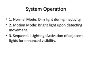 System Operation
• 1. Normal Mode: Dim light during inactivity.
• 2. Motion Mode: Bright light upon detecting
movement.
• 3. Sequential Lighting: Activation of adjacent
lights for enhanced visibility.
 