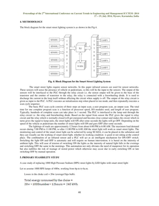 Proceedings of the 2nd International Conference on Current Trends in Engineering and Management ICCTEM -2014 
17 – 19, July 2014, Mysore, Karnataka, India 
The block diagram for the smart street lighting system is as shown in the Fig.4. 
48 
4. METHODOLOGY 
 
Fig. 4: Block Diagram for the Smart Street Lighting System 
The smart street lights require sensor networks. In this paper infrared sensors are used for sensor networks. 
These sensors will sense the presence of vehicle or pedestrians, so this will be the input to the sensors. The output of the 
sensors will be interfaced to the PLC through the relay circuit i.e. the sensor output will be given to the base of the 
transistor and the emitter of transistor to the relay, the relay is connected with a freewheeling diode. It is used to 
discharge the current in the loop itself without affecting the circuit when supply is off. The output of the relay circuit is 
given as input to the PLC. A PLC executes an initialization step when placed in run mode, and then repeatedly executes a 
scan cycle sequence. 
The basic PLC scan cycle consists of three steps an input scan, a user program scan, an output scan. The total 
time for one complete program scan is a function of processor speed, I/O modules used, and length of user program. 
Typically, hundreds of complete scans can take place in 1 second. The PLC is interfaced to the lamp unit through the 
relay circuit i.e. the relay and freewheeling diode. Based on the signal from sensor the PLC gives the signal to relay 
circuit and the relay which is normally closed will get energized and become close contact and makes the circuit which in 
turns gives the signal to lamp units, the street lights will ON after some seconds the lights will go OFF. Depending on the 
speed of the vehicle or pedestrians the number of street lights will ON and goes OFF after some seconds. 
The lightings of roads are approximately 12 hours from about 6:00 PM to 6:00 AM. The maximum load demand 
occurs during 7:00 PM to 11:00 PM, so after 11:00 PM to 6:00 AM the street light will work as smart street lights. The 
monitoring and control of the smart street light can be achieved by using SCADA, it can be placed in the substation and 
they can visually see the working of smart street light, whether its working condition is good or not sitting at the control 
place. The combination of an infrared sensor and a PLC will act as an intelligent mechanism for ON-OFF switch. 
Switching the light ON and OFF is automatic and will require no human intervention; it is based on the intensity of 
ambient light. This will ease of tension of switching ON the lights as the intensity of natural light falls in the evenings 
and switching OFF the same in the mornings. This automation not only obviates the need of manpower for its operation 
but also nullifies the risk of wastage of stored power which otherwise may occur due to early switching ON or late 
switching OFF by manual operation. 
5. PRIMARY FEASIBILITY STUDY 
A case study of replacing 1000 High Pressure Sodium (HPS) street lights by LED lights with smart street light: 
Let us assume 1000 HPS lamps of 400w, working from 6p.m to 6a.m. 
Losses in the choke coil = 20w (average/1hps bulb). 
 