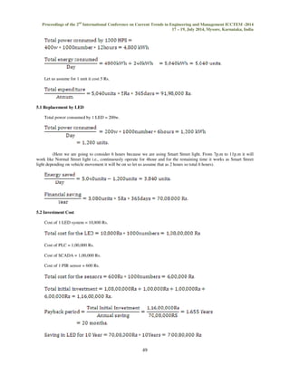 Proceedings of the 2nd International Conference on Current Trends in Engineering and Management ICCTEM -2014 
17 – 19, July 2014, Mysore, Karnataka, India 
49 
 
Let us assume for 1 unit it cost 5 Rs. 
5.1 Replacement by LED 
Total power consumed by 1 LED = 200w. 
(Here we are going to consider 6 hours because we are using Smart Street light. From 7p.m to 11p.m it will 
work like Normal Street light i.e., continuously operate for 4hour and for the remaining time it works as Smart Street 
light depending on vehicle movement it will be on so let us assume that as 2 hours so total 6 hours). 
5.2 Investment Cost 
Cost of 1 LED system = 10,800 Rs. 
Cost of PLC = 1,00,000 Rs. 
Cost of SCADA = 1,00,000 Rs. 
Cost of 1 PIR sensor = 600 Rs. 
 
