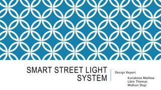SMART STREET LIGHT
SYSTEM
Design Report
Kuriakose Mathew
Libin Thomas
Midhun Shaji
 