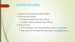 SYSTEM FEATURES
 System for controlling onoff of lights
 Use Case Description
 Sunlight intensity less than 250 lux
 Sunlight intensity greater than 250 lux
 Flow of events
 If the intensity is less than 250 then switch on the lights
 Else switch off the light this takes place using LDR sensor.
 