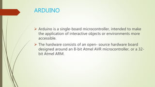 ARDUINO
 Arduino is a single-board microcontroller, intended to make
the application of interactive objects or environments more
accessible.
 The hardware consists of an open- source hardware board
designed around an 8-bit Atmel AVR microcontroller, or a 32-
bit Atmel ARM.
 