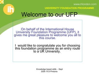 Welcome to our UFP On behalf of the International House University Foundation Programme (UFP), it gives me great pleasure to welcome you all to this course. I  would like to congratulate you for choosing this foundation programme as an entry route to a UK University.  Knowledge based skills  - Sept 2009  R D Pindoria  