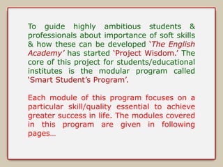 To guide highly ambitious students & 
professionals about importance of soft skills 
& how these can be developed ‘The English 
Academy’ has started ‘Project Wisdom.’ The 
core of this project for students/educational 
institutes is the modular program called 
‘Smart Student’s Program’. 
Each module of this program focuses on a 
particular skill/quality essential to achieve 
greater success in life. The modules covered 
in this program are given in following 
pages… 
 