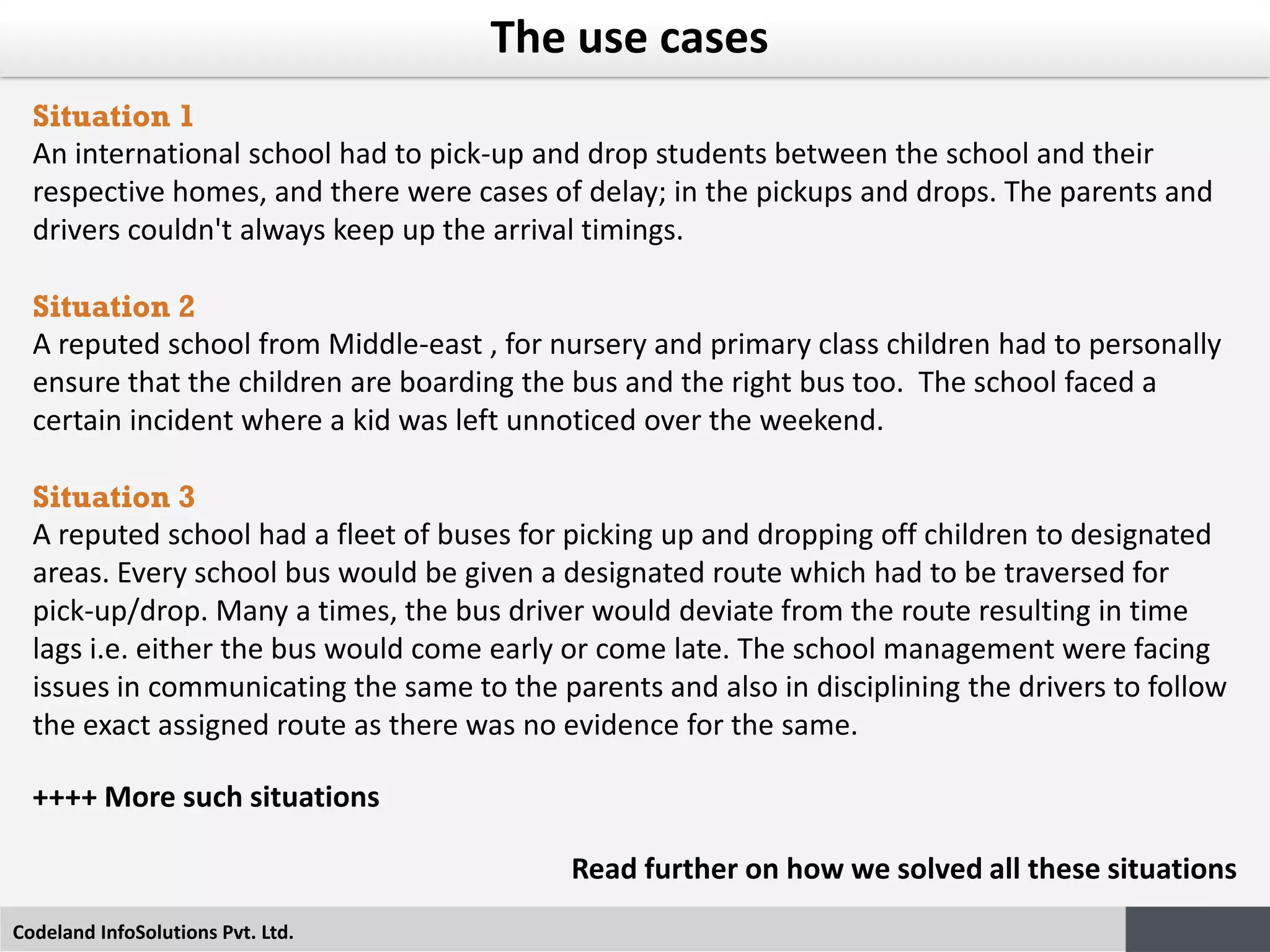 Codeland InfoSolutions Pvt. Ltd.
The use cases
Situation 1
An international school had to pick-up and drop students between the school and their
respective homes, and there were cases of delay; in the pickups and drops. The parents and
drivers couldn't always keep up the arrival timings.
Situation 2
A reputed school from Middle-east , for nursery and primary class children had to personally
ensure that the children are boarding the bus and the right bus too. The school faced a
certain incident where a kid was left unnoticed over the weekend.
Situation 3
A reputed school had a fleet of buses for picking up and dropping off children to designated
areas. Every school bus would be given a designated route which had to be traversed for
pick-up/drop. Many a times, the bus driver would deviate from the route resulting in time
lags i.e. either the bus would come early or come late. The school management were facing
issues in communicating the same to the parents and also in disciplining the drivers to follow
the exact assigned route as there was no evidence for the same.
++++ More such situations
Read further on how we solved all these situations
 