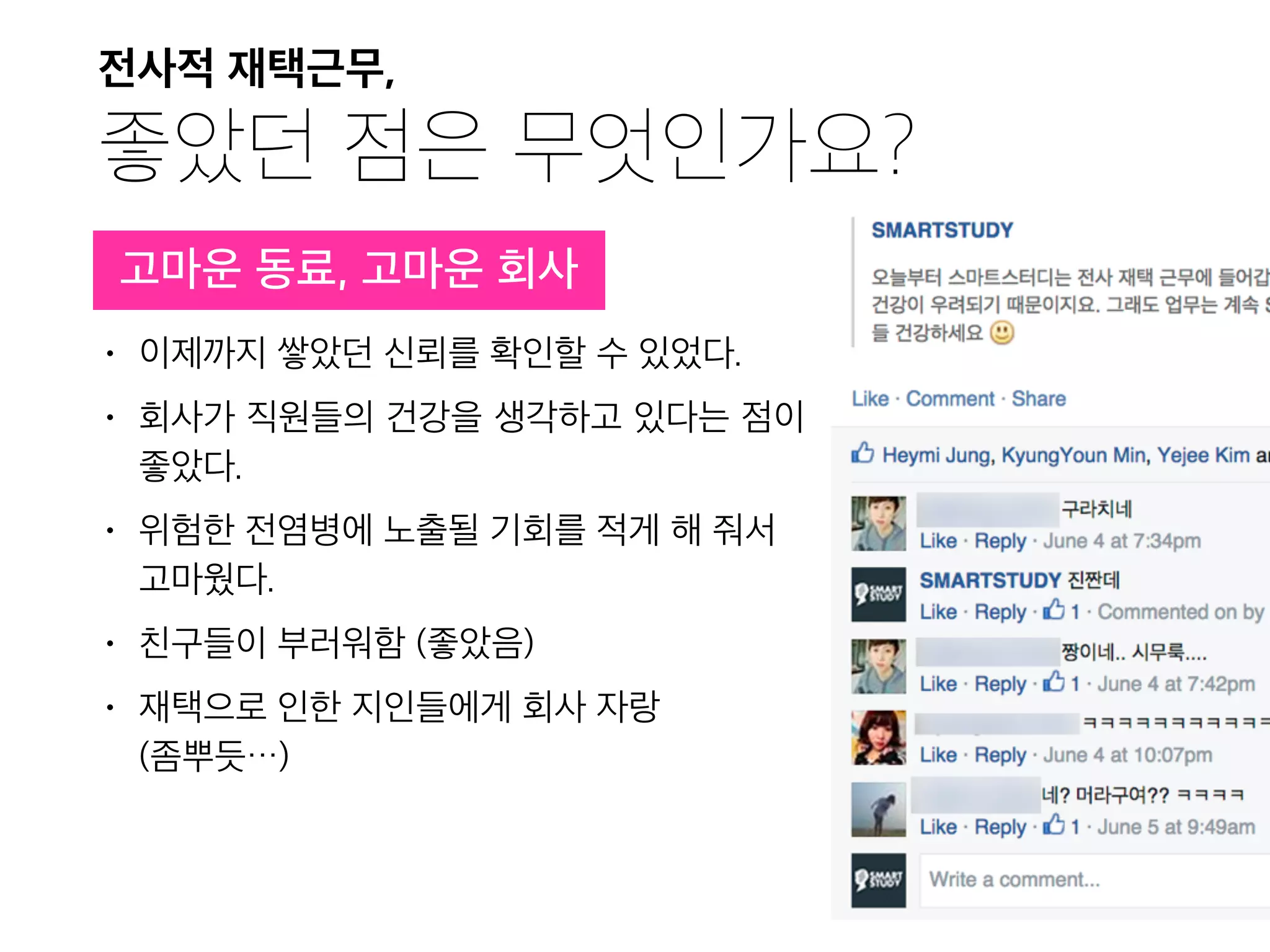 전사적 재택근무,

좋았던 점은 무엇인가요?
• 이제까지 쌓았던 신뢰를 확인할 수 있었다.
• 회사가 직원들의 건강을 생각하고 있다는 점이
좋았다.
• 위험한 전염병에 노출될 기회를 적게 해 줘서
고마웠다.
• 친구들이 부러워함 (좋았음)
• 재택으로 인한 지인들에게 회사 자랑 
(좀뿌듯…)
고마운 동료, 고마운 회사
 