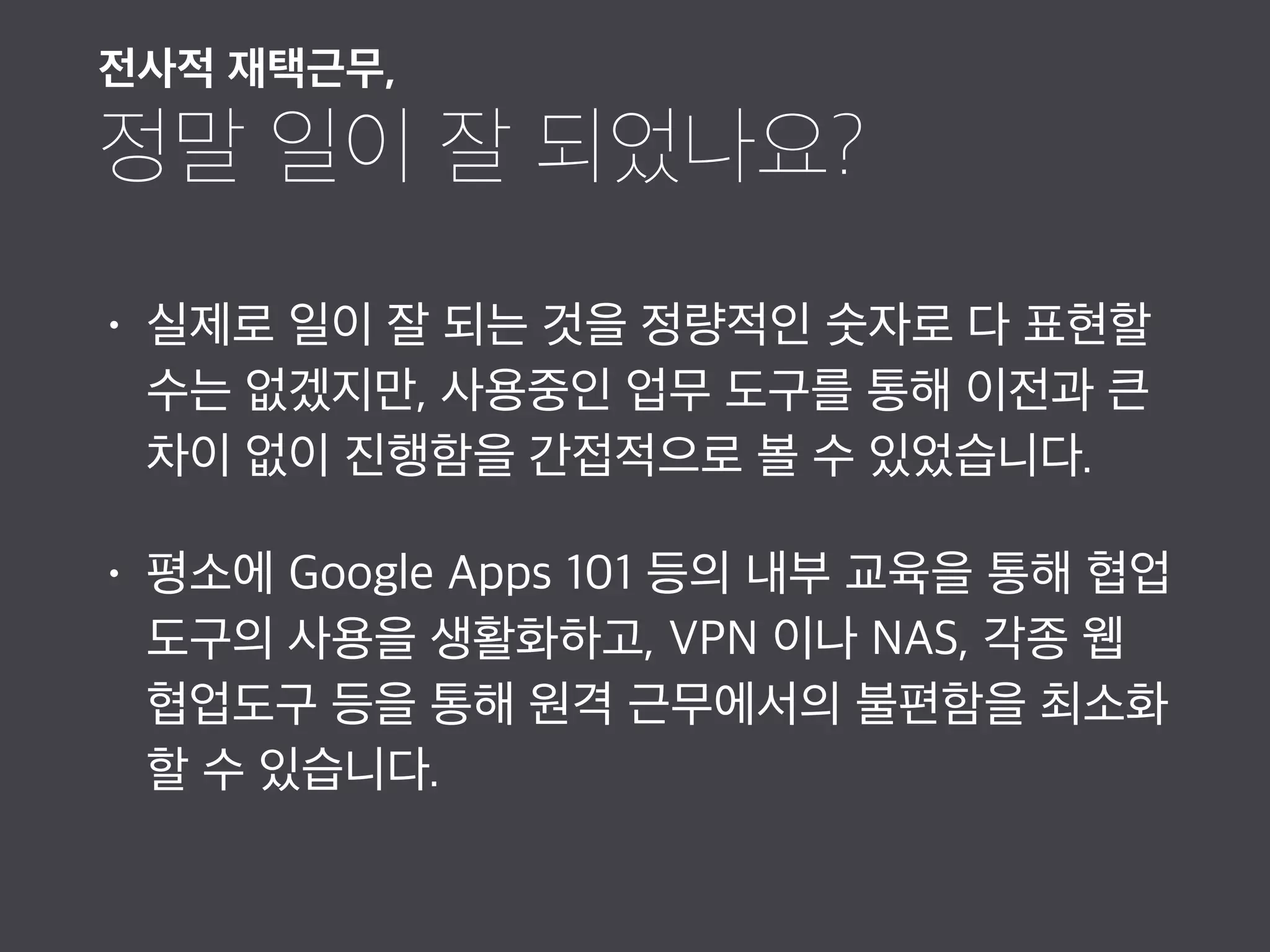 • 실제로 일이 잘 되는 것을 정량적인 숫자로 다 표현할
수는 없겠지만, 사용중인 업무 도구를 통해 이전과 큰
차이 없이 진행함을 간접적으로 볼 수 있었습니다.
• 평소에 Google Apps 101 등의 내부 교육을 통해 협업
도구의 사용을 생활화하고, VPN 이나 NAS, 각종 웹
협업도구 등을 통해 원격 근무에서의 불편함을 최소화
할 수 있습니다.
전사적 재택근무,

정말 일이 잘 되었나요?
 