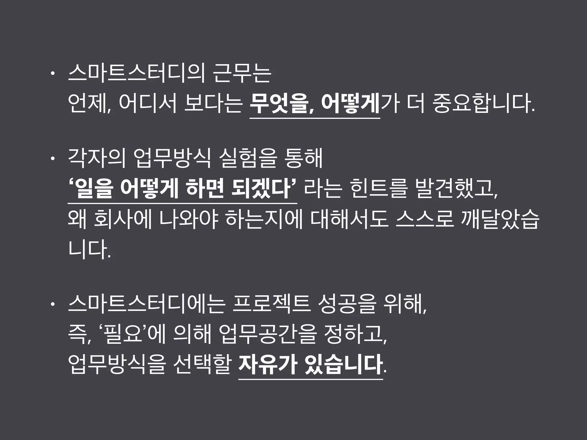 • 스마트스터디의 근무는 
언제, 어디서 보다는 무엇을, 어떻게가 더 중요합니다.
• 각자의 업무방식 실험을 통해  
‘일을 어떻게 하면 되겠다’ 라는 힌트를 발견했고,  
왜 회사에 나와야 하는지에 대해서도 스스로 깨달았습
니다.
• 스마트스터디에는 프로젝트 성공을 위해,  
즉, ‘필요’에 의해 업무공간을 정하고, 
업무방식을 선택할 자유가 있습니다.
 