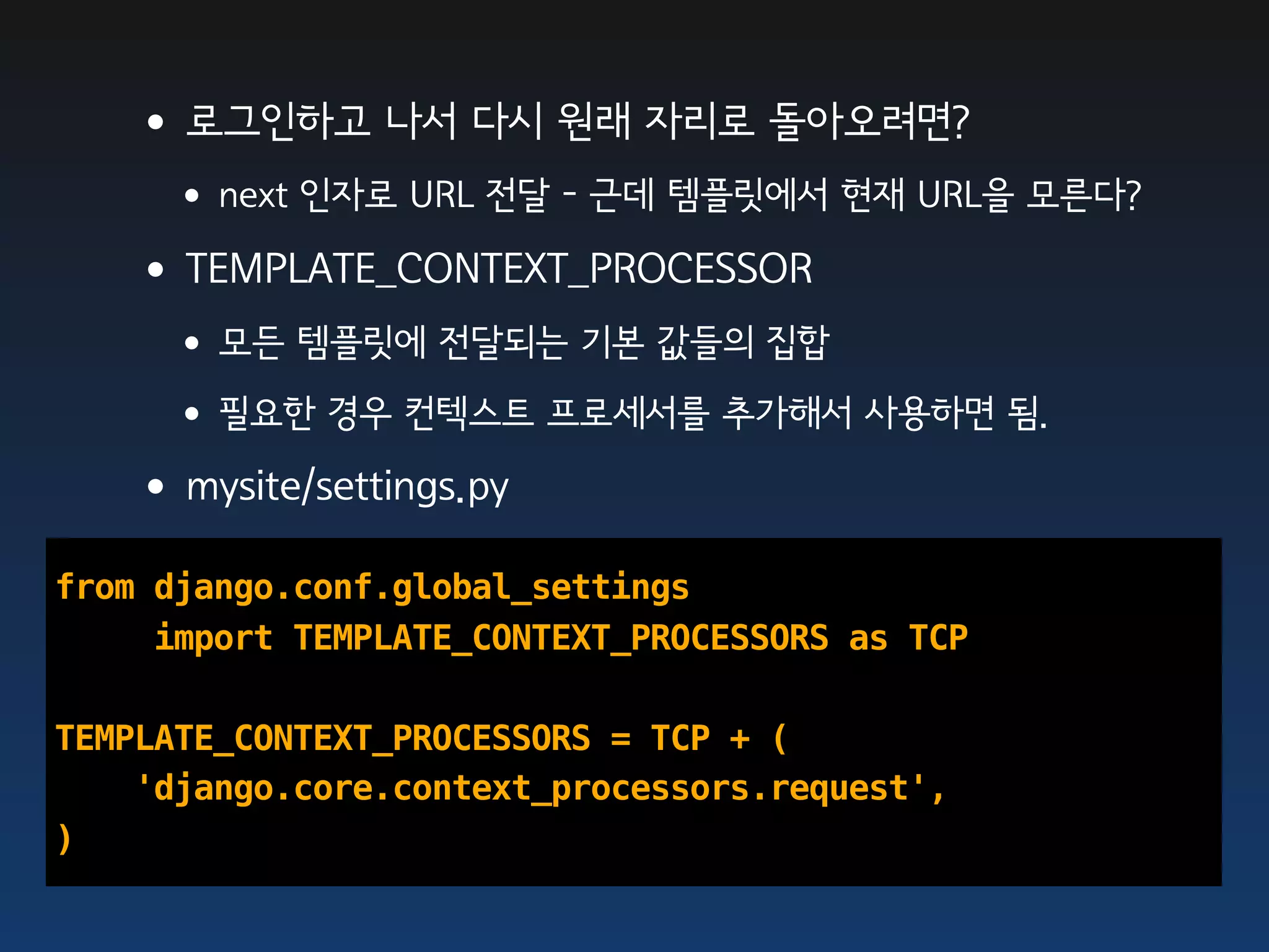 •로그인하고 나서 다시 원래 자리로 돌아오려면?
     •next 인자로 URL 전달 - 근데 템플릿에서 현재 URL을 모른다?
   •TEMPLATE_CONTEXT_PROCESSOR
     •모든 템플릿에 전달되는 기본 값들의 집합
     •필요한 경우 컨텍스트 프로세서를 추가해서 사용하면 됨.
   •mysite/settings.py
from django.conf.global_settings
     import TEMPLATE_CONTEXT_PROCESSORS as TCP

TEMPLATE_CONTEXT_PROCESSORS = TCP + (
    'django.core.context_processors.request',
)
 