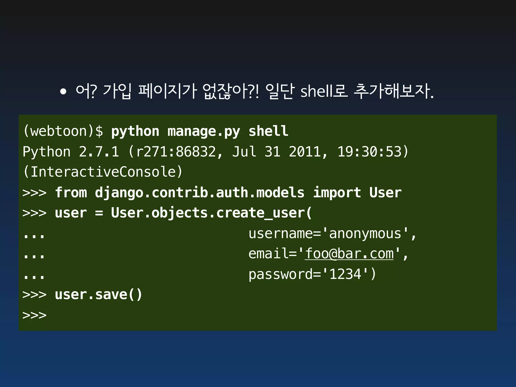 •어? 가입 페이지가 없잖아?! 일단 shell로 추가해보자.
(webtoon)$ python manage.py shell
Python 2.7.1 (r271:86832, Jul 31 2011, 19:30:53)
(InteractiveConsole)
>>> from django.contrib.auth.models import User
>>> user = User.objects.create_user(
...                         username='anonymous',
...                         email='foo@bar.com',
...                         password='1234')
>>> user.save()
>>>
 