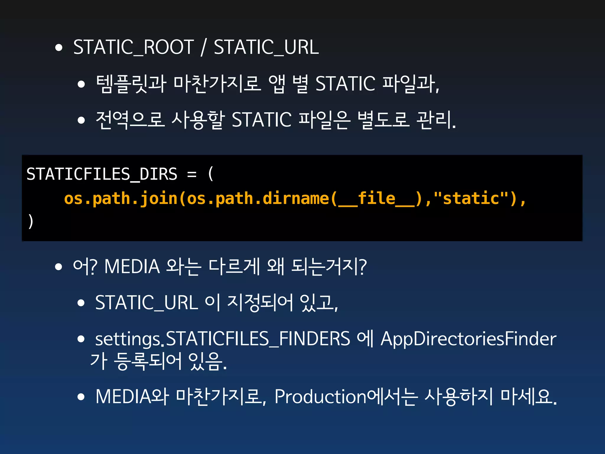 •STATIC_ROOT / STATIC_URL
  •템플릿과 마찬가지로 앱 별 STATIC 파일과,
  •전역으로 사용할 STATIC 파일은 별도로 관리.
STATICFILES_DIRS = (
    os.path.join(os.path.dirname(__file__),"static"),
)

 •어? MEDIA 와는 다르게 왜 되는거지?
  •STATIC_URL 이 지정되어 있고,
  •settings.STATICFILES_FINDERS 에 AppDirectoriesFinder
      가 등록되어 있음.
    •MEDIA와 마찬가지로, Production에서는 사용하지 마세요.
 