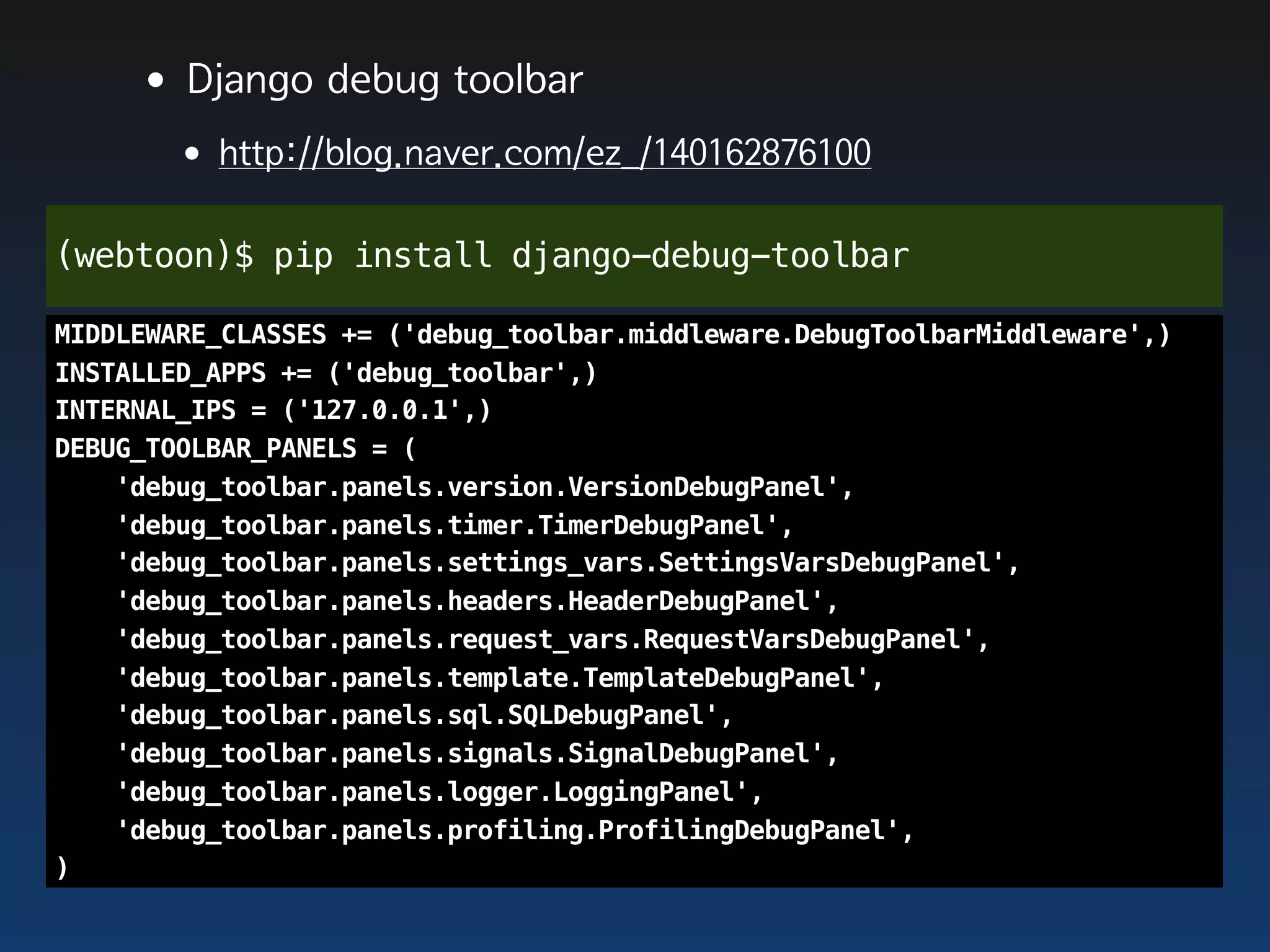 •Django debug toolbar
       •http://blog.naver.com/ez_/140162876100
(webtoon)$ pip install django-debug-toolbar

MIDDLEWARE_CLASSES += ('debug_toolbar.middleware.DebugToolbarMiddleware',)
INSTALLED_APPS += ('debug_toolbar',)
INTERNAL_IPS = ('127.0.0.1',)
DEBUG_TOOLBAR_PANELS = (
    'debug_toolbar.panels.version.VersionDebugPanel',
    'debug_toolbar.panels.timer.TimerDebugPanel',
    'debug_toolbar.panels.settings_vars.SettingsVarsDebugPanel',
    'debug_toolbar.panels.headers.HeaderDebugPanel',
    'debug_toolbar.panels.request_vars.RequestVarsDebugPanel',
    'debug_toolbar.panels.template.TemplateDebugPanel',
    'debug_toolbar.panels.sql.SQLDebugPanel',
    'debug_toolbar.panels.signals.SignalDebugPanel',
    'debug_toolbar.panels.logger.LoggingPanel',
    'debug_toolbar.panels.profiling.ProfilingDebugPanel',
)
 